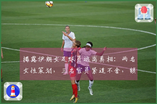 揭露伊朗女足球员逃离真相：两名女性策划，三名官员紧追不舍，锁闭楼梯门成功逃脱