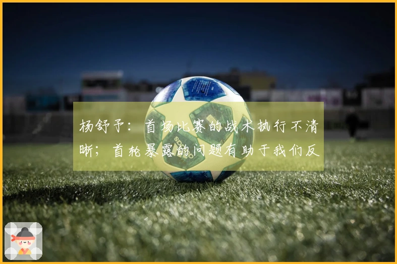 杨舒予：首场比赛的战术执行不清晰；首轮暴露的问题有助于我们反思总结