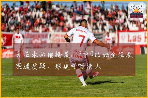 光芒未必能掩盖，3中0的她全场表现遭质疑，球迷呼吁换人