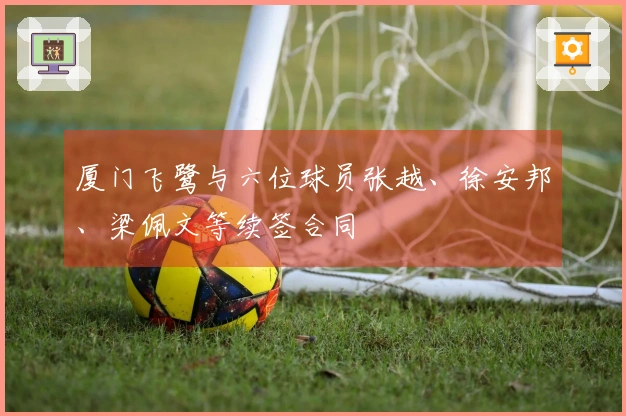 厦门飞鹭与六位球员张越、徐安邦、梁佩文等续签合同