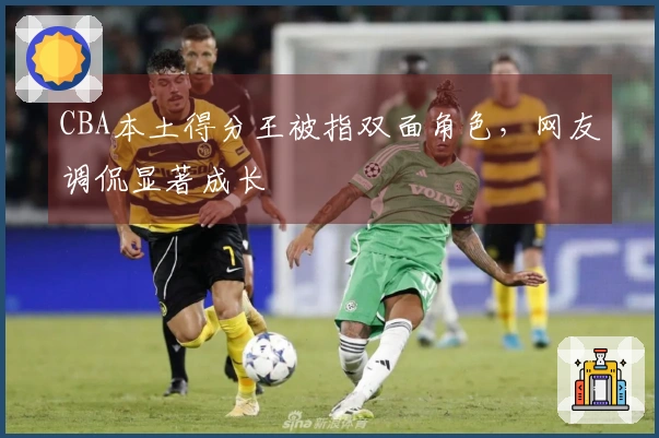 CBA本土得分王被指双面角色，网友调侃显著成长