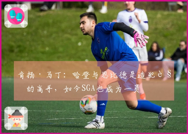 肯扬·马丁：哈登与恩比德是造犯规的高手，如今SGA也成为一员