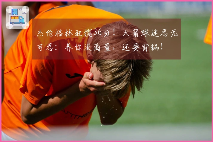 杰伦格林狂揽36分！火箭球迷忍无可忍：养你没商量，还要背锅！