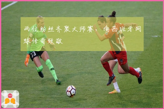 两位粉丝齐聚大师赛，向西班牙网球传奇致敬