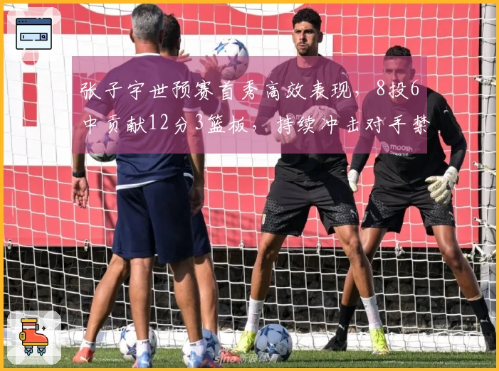 张子宇世预赛首秀高效表现，8投6中贡献12分3篮板，持续冲击对手禁区