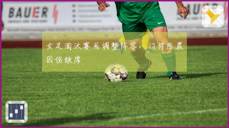 女足淘汰赛或调整阵容，门将陈晨因伤缺席