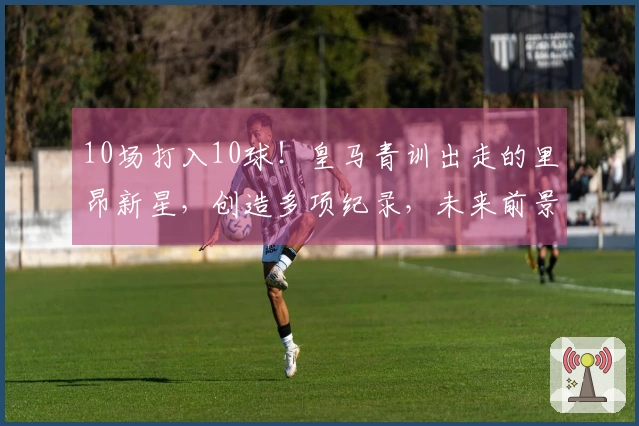 10场打入10球！皇马青训出走的里昂新星，创造多项纪录，未来前景可期