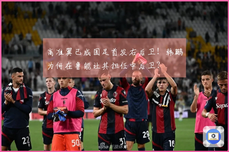 高准翼已成国足首发右后卫！韩鹏为何在鲁能让其担任中后卫？
