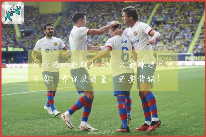 杰伦格林狂揽36分！火箭球迷忍无可忍：养你没商量，还要背锅！