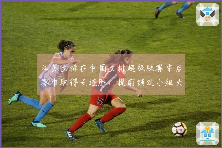 江苏女排在中国女排超级联赛季后赛中取得五连胜，提前锁定小组头名
