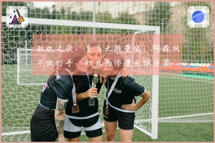 狂欢之夜，皇马大胜曼城，阿森纳不敌对手，切尔西惨遭五球逆袭