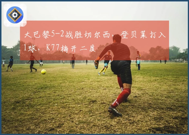 大巴黎5-2战胜切尔西，登贝莱打入1球，K77梅开二度