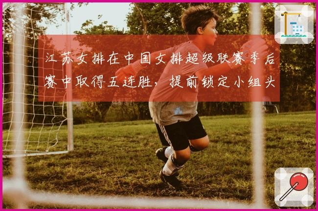 江苏女排在中国女排超级联赛季后赛中取得五连胜，提前锁定小组头名