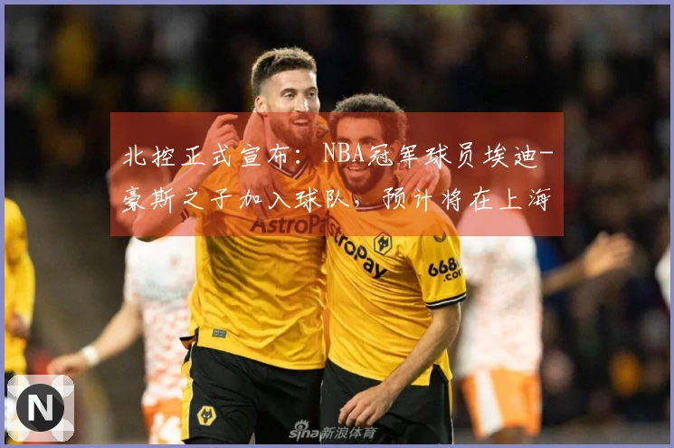 北控正式宣布：NBA冠军球员埃迪-豪斯之子加入球队，预计将在上海迎来首场比赛